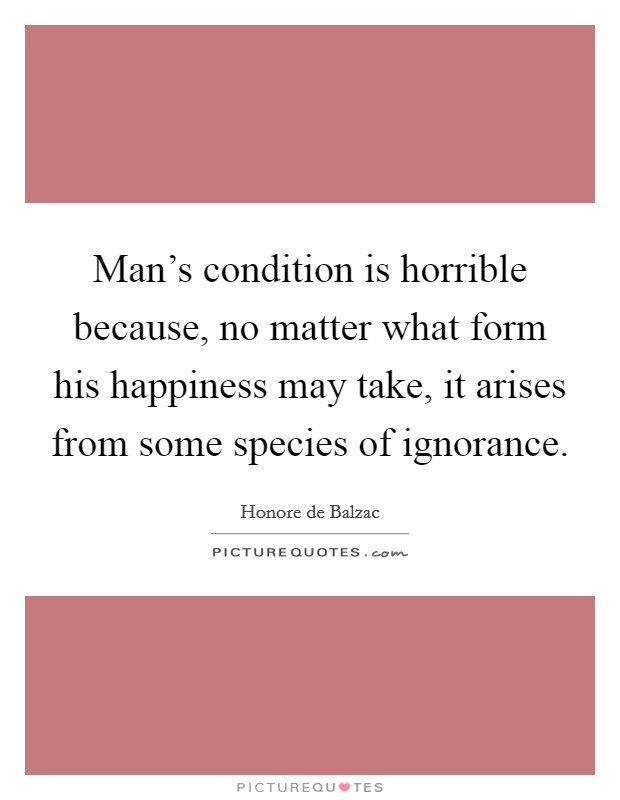 Man's condition is horrible because, no matter what form his happiness may take, it arises from some species of ignorance. Picture Quote #1