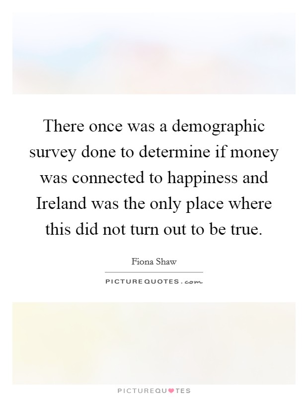 There once was a demographic survey done to determine if money was connected to happiness and Ireland was the only place where this did not turn out to be true. Picture Quote #1