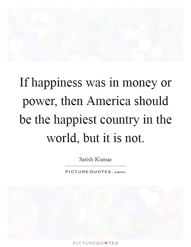 If happiness was in money or power, then America should be the happiest country in the world, but it is not. Picture Quote #1