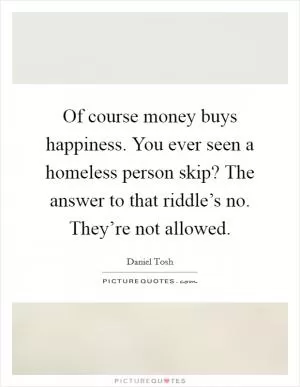 Of course money buys happiness. You ever seen a homeless person skip? The answer to that riddle’s no. They’re not allowed Picture Quote #1