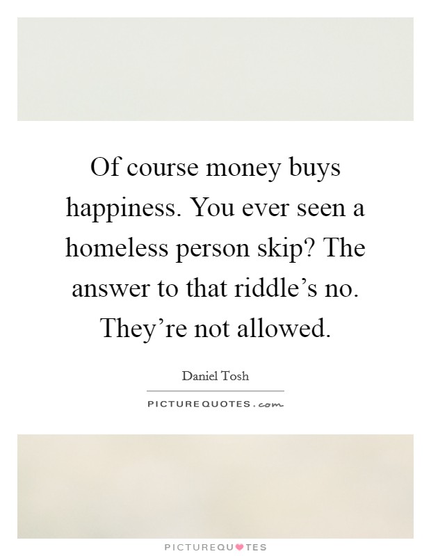 Of course money buys happiness. You ever seen a homeless person skip? The answer to that riddle's no. They're not allowed. Picture Quote #1