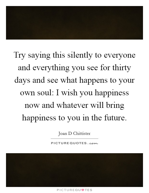 Try saying this silently to everyone and everything you see for thirty days and see what happens to your own soul: I wish you happiness now and whatever will bring happiness to you in the future. Picture Quote #1