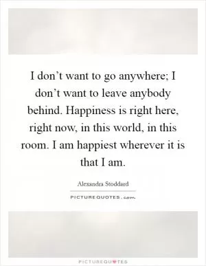 I don’t want to go anywhere; I don’t want to leave anybody behind. Happiness is right here, right now, in this world, in this room. I am happiest wherever it is that I am Picture Quote #1