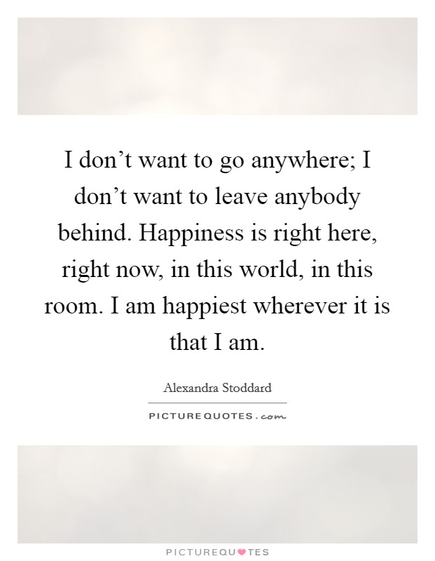 I don't want to go anywhere; I don't want to leave anybody behind. Happiness is right here, right now, in this world, in this room. I am happiest wherever it is that I am. Picture Quote #1