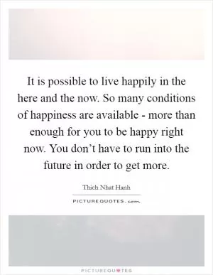 It is possible to live happily in the here and the now. So many conditions of happiness are available - more than enough for you to be happy right now. You don’t have to run into the future in order to get more Picture Quote #1