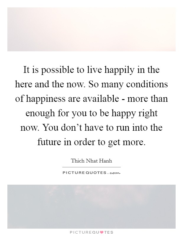 It is possible to live happily in the here and the now. So many conditions of happiness are available - more than enough for you to be happy right now. You don't have to run into the future in order to get more. Picture Quote #1