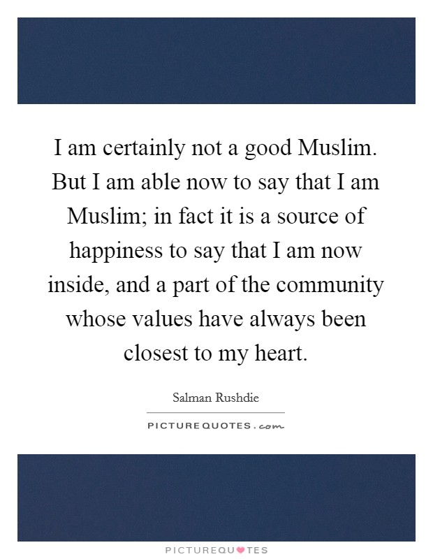 I am certainly not a good Muslim. But I am able now to say that I am Muslim; in fact it is a source of happiness to say that I am now inside, and a part of the community whose values have always been closest to my heart. Picture Quote #1