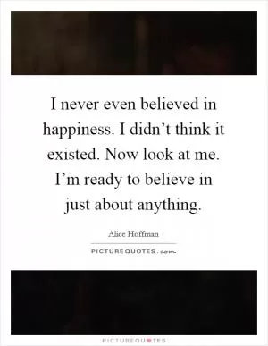 I never even believed in happiness. I didn’t think it existed. Now look at me. I’m ready to believe in just about anything Picture Quote #1