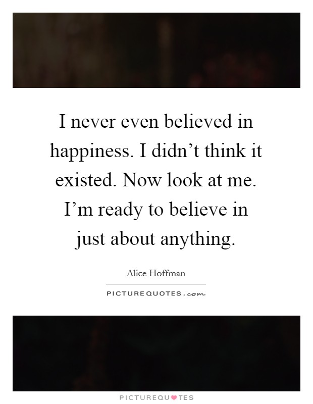 I never even believed in happiness. I didn't think it existed. Now look at me. I'm ready to believe in just about anything. Picture Quote #1