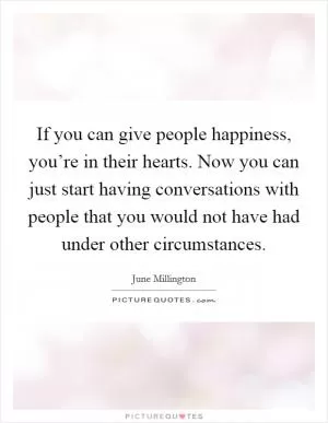 If you can give people happiness, you’re in their hearts. Now you can just start having conversations with people that you would not have had under other circumstances Picture Quote #1
