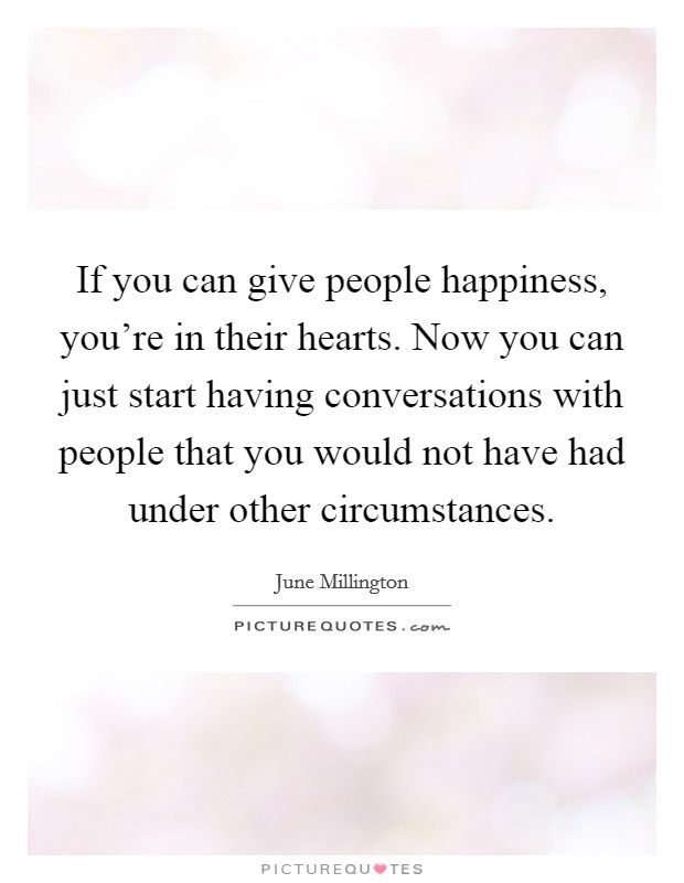 If you can give people happiness, you're in their hearts. Now you can just start having conversations with people that you would not have had under other circumstances. Picture Quote #1