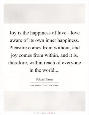 Joy is the happiness of love - love aware of its own inner happiness. Pleasure comes from without, and joy comes from within, and it is, therefore, within reach of everyone in the world Picture Quote #1