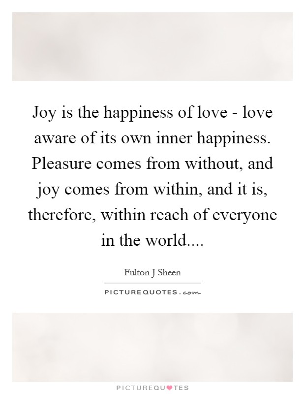 Joy is the happiness of love - love aware of its own inner happiness. Pleasure comes from without, and joy comes from within, and it is, therefore, within reach of everyone in the world.... Picture Quote #1