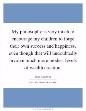 My philosophy is very much to encourage my children to forge their own success and happiness, even though that will undoubtedly involve much more modest levels of wealth creation Picture Quote #1