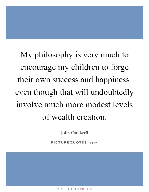 My philosophy is very much to encourage my children to forge their own success and happiness, even though that will undoubtedly involve much more modest levels of wealth creation. Picture Quote #1