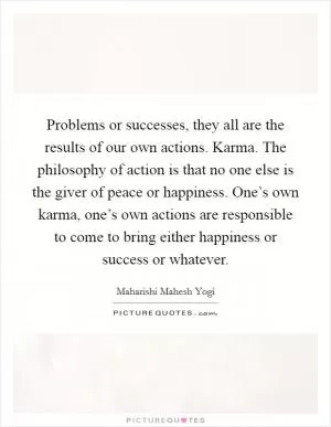 Problems or successes, they all are the results of our own actions. Karma. The philosophy of action is that no one else is the giver of peace or happiness. One’s own karma, one’s own actions are responsible to come to bring either happiness or success or whatever Picture Quote #1