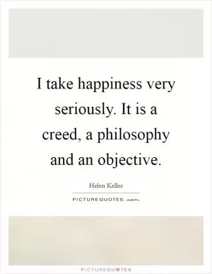I take happiness very seriously. It is a creed, a philosophy and an objective Picture Quote #1