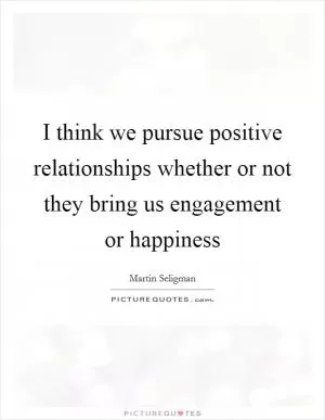 I think we pursue positive relationships whether or not they bring us engagement or happiness Picture Quote #1