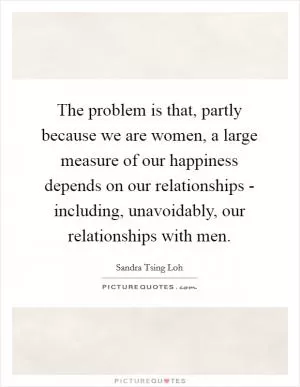 The problem is that, partly because we are women, a large measure of our happiness depends on our relationships - including, unavoidably, our relationships with men Picture Quote #1