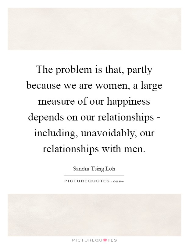 The problem is that, partly because we are women, a large measure of our happiness depends on our relationships - including, unavoidably, our relationships with men. Picture Quote #1