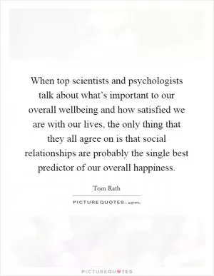 When top scientists and psychologists talk about what’s important to our overall wellbeing and how satisfied we are with our lives, the only thing that they all agree on is that social relationships are probably the single best predictor of our overall happiness Picture Quote #1