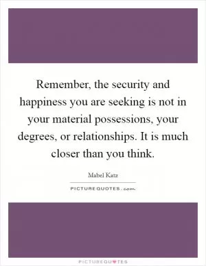 Remember, the security and happiness you are seeking is not in your material possessions, your degrees, or relationships. It is much closer than you think Picture Quote #1