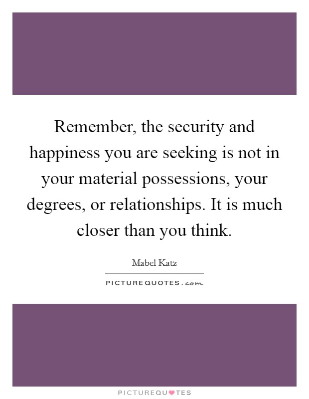 Remember, the security and happiness you are seeking is not in your material possessions, your degrees, or relationships. It is much closer than you think. Picture Quote #1