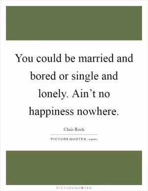You could be married and bored or single and lonely. Ain’t no happiness nowhere Picture Quote #1