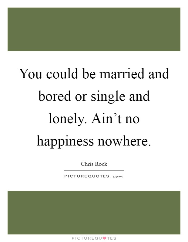 You could be married and bored or single and lonely. Ain't no happiness nowhere. Picture Quote #1