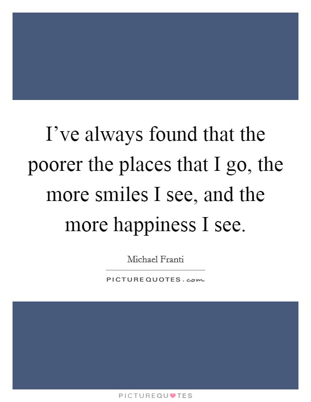 I've always found that the poorer the places that I go, the more smiles I see, and the more happiness I see. Picture Quote #1