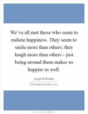 We’ve all met those who seem to radiate happiness. They seem to smile more than others; they laugh more than others - just being around them makes us happier as well Picture Quote #1