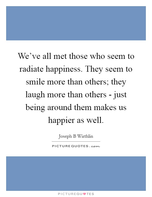 We've all met those who seem to radiate happiness. They seem to smile more than others; they laugh more than others - just being around them makes us happier as well. Picture Quote #1