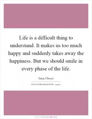 Life is a difficult thing to understand. It makes us too much happy and suddenly takes away the happiness. But we should smile in every phase of the life Picture Quote #1