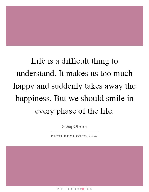Life is a difficult thing to understand. It makes us too much happy and suddenly takes away the happiness. But we should smile in every phase of the life. Picture Quote #1