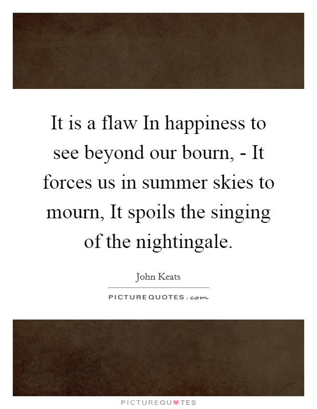 It is a flaw In happiness to see beyond our bourn, - It forces us in summer skies to mourn, It spoils the singing of the nightingale. Picture Quote #1