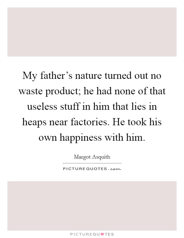 My father's nature turned out no waste product; he had none of that useless stuff in him that lies in heaps near factories. He took his own happiness with him. Picture Quote #1