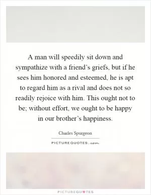 A man will speedily sit down and sympathize with a friend’s griefs, but if he sees him honored and esteemed, he is apt to regard him as a rival and does not so readily rejoice with him. This ought not to be; without effort, we ought to be happy in our brother’s happiness Picture Quote #1