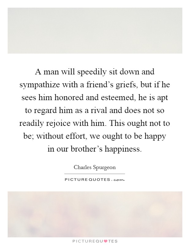 A man will speedily sit down and sympathize with a friend's griefs, but if he sees him honored and esteemed, he is apt to regard him as a rival and does not so readily rejoice with him. This ought not to be; without effort, we ought to be happy in our brother's happiness. Picture Quote #1