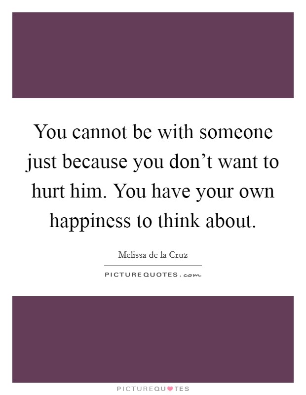 You cannot be with someone just because you don't want to hurt him. You have your own happiness to think about. Picture Quote #1