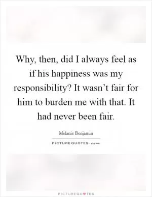 Why, then, did I always feel as if his happiness was my responsibility? It wasn’t fair for him to burden me with that. It had never been fair Picture Quote #1