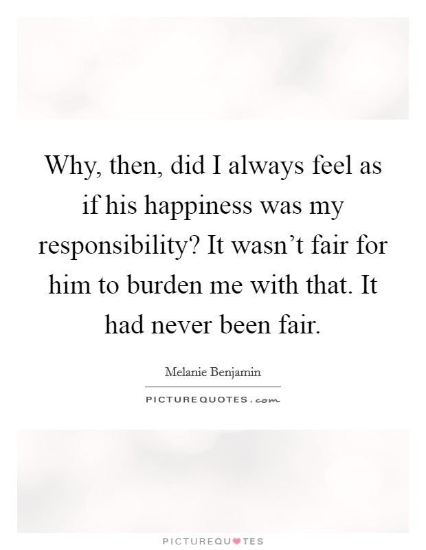 Why, then, did I always feel as if his happiness was my responsibility? It wasn't fair for him to burden me with that. It had never been fair. Picture Quote #1