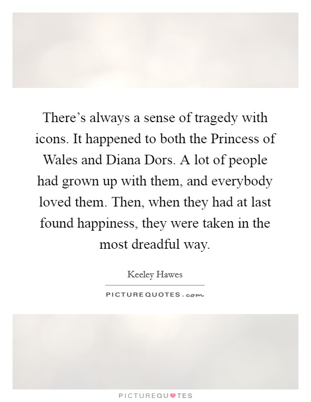 There's always a sense of tragedy with icons. It happened to both the Princess of Wales and Diana Dors. A lot of people had grown up with them, and everybody loved them. Then, when they had at last found happiness, they were taken in the most dreadful way. Picture Quote #1