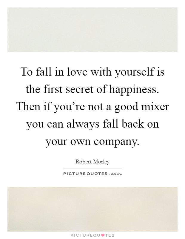 To fall in love with yourself is the first secret of happiness. Then if you're not a good mixer you can always fall back on your own company. Picture Quote #1