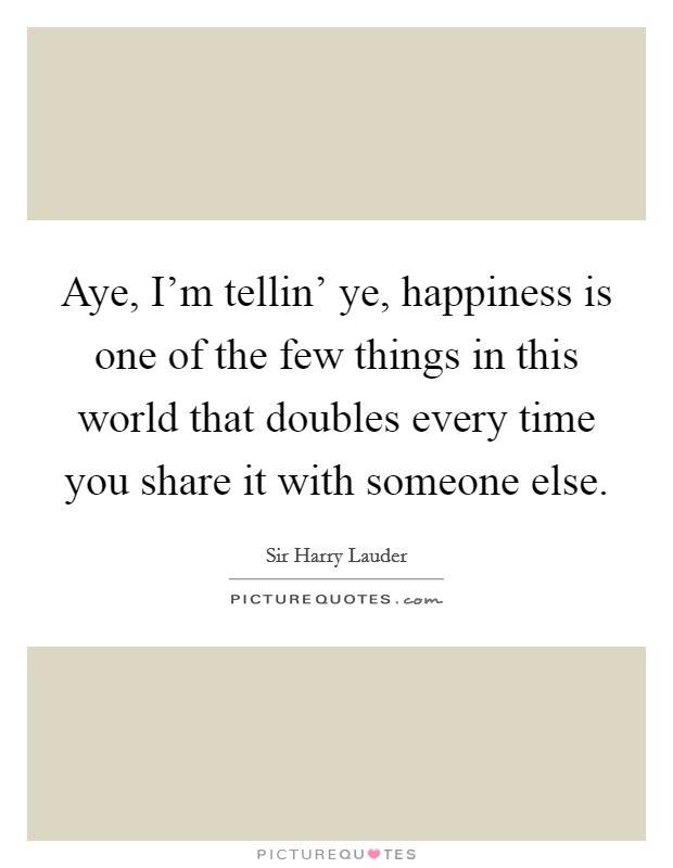 Aye, I'm tellin' ye, happiness is one of the few things in this world that doubles every time you share it with someone else. Picture Quote #1