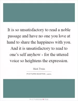 It is so unsatisfactory to read a noble passage and have no one you love at hand to share the happiness with you. And it is unsatisfactory to read to one’s self anyhow - for the uttered voice so heightens the expression Picture Quote #1