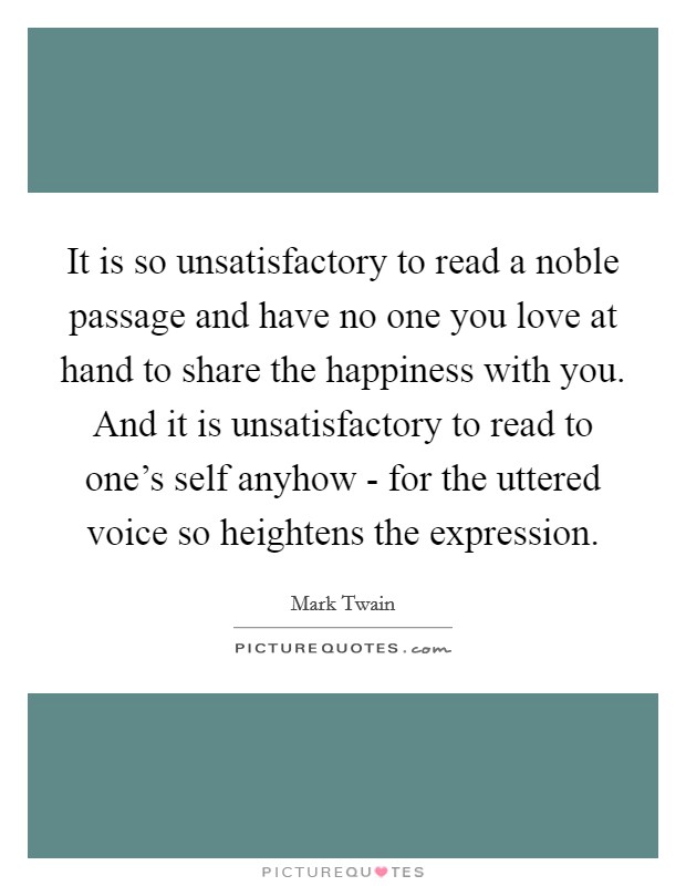 It is so unsatisfactory to read a noble passage and have no one you love at hand to share the happiness with you. And it is unsatisfactory to read to one's self anyhow - for the uttered voice so heightens the expression. Picture Quote #1