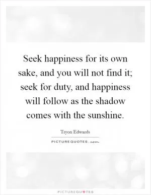 Seek happiness for its own sake, and you will not find it; seek for duty, and happiness will follow as the shadow comes with the sunshine Picture Quote #1