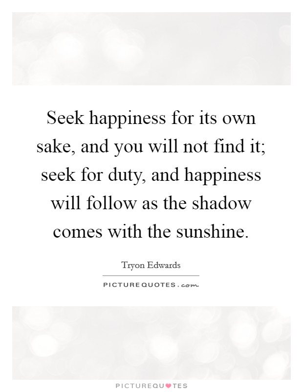 Seek happiness for its own sake, and you will not find it; seek for duty, and happiness will follow as the shadow comes with the sunshine. Picture Quote #1