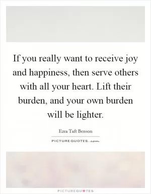 If you really want to receive joy and happiness, then serve others with all your heart. Lift their burden, and your own burden will be lighter Picture Quote #1