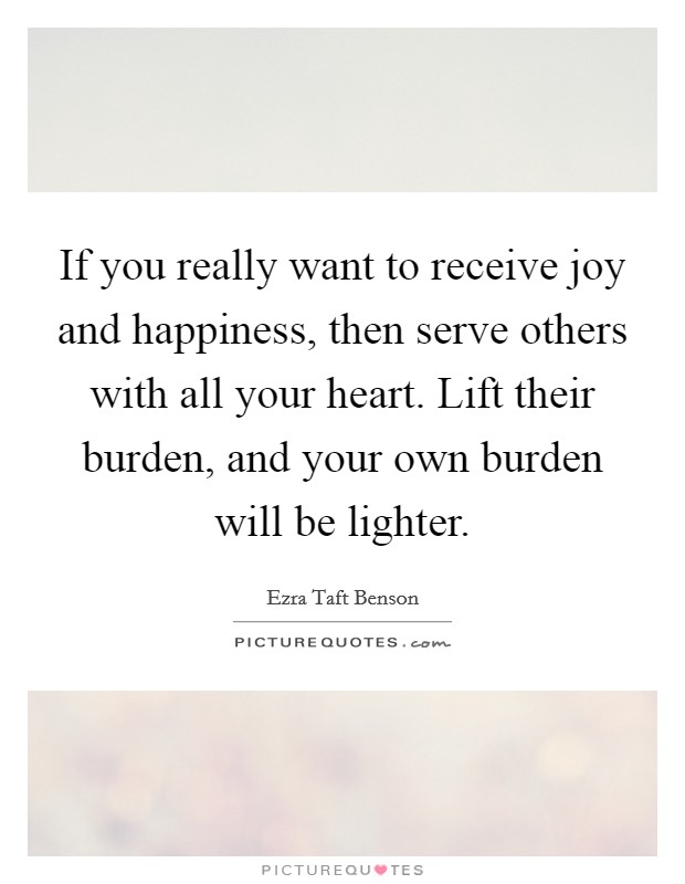 If you really want to receive joy and happiness, then serve others with all your heart. Lift their burden, and your own burden will be lighter. Picture Quote #1
